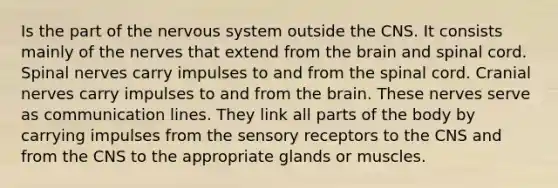 Is the part of the nervous system outside the CNS. It consists mainly of the nerves that extend from the brain and spinal cord. Spinal nerves carry impulses to and from the spinal cord. Cranial nerves carry impulses to and from the brain. These nerves serve as communication lines. They link all parts of the body by carrying impulses from the sensory receptors to the CNS and from the CNS to the appropriate glands or muscles.