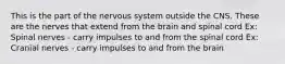 This is the part of the nervous system outside the CNS. These are the nerves that extend from the brain and spinal cord Ex: Spinal nerves - carry impulses to and from the spinal cord Ex: Cranial nerves - carry impulses to and from the brain