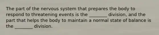 The part of the <a href='https://www.questionai.com/knowledge/kThdVqrsqy-nervous-system' class='anchor-knowledge'>nervous system</a> that prepares the body to respond to threatening events is the ________ division, and the part that helps the body to maintain a normal state of balance is the ________ division.