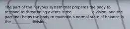 The part of the nervous system that prepares the body to respond to threatening events is the __________ division, and the part that helps the body to maintain a normal state of balance is the __________ division.