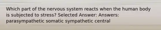 Which part of the nervous system reacts when the human body is subjected to stress? Selected Answer: Answers: parasympathetic somatic sympathetic central