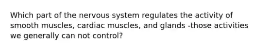 Which part of the nervous system regulates the activity of smooth muscles, cardiac muscles, and glands -those activities we generally can not control?