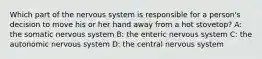 Which part of the nervous system is responsible for a person's decision to move his or her hand away from a hot stovetop? A: the somatic nervous system B: the enteric nervous system C: the autonomic nervous system D: the central nervous system