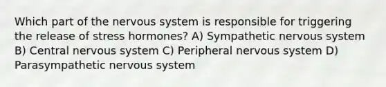 Which part of the nervous system is responsible for triggering the release of stress hormones? A) Sympathetic nervous system B) Central nervous system C) Peripheral nervous system D) Parasympathetic nervous system