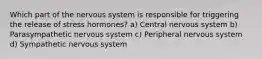Which part of the nervous system is responsible for triggering the release of stress hormones? a) Central nervous system b) Parasympathetic nervous system c) Peripheral nervous system d) Sympathetic nervous system
