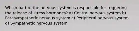 Which part of the nervous system is responsible for triggering the release of stress hormones? a) Central nervous system b) Parasympathetic nervous system c) Peripheral nervous system d) Sympathetic nervous system