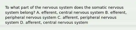 To what part of the nervous system does the somatic nervous system belong? A. efferent, central nervous system B. efferent, peripheral nervous system C. afferent, peripheral nervous system D. afferent, central nervous system