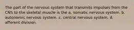 The part of the nervous system that transmits impulses from the CNS to the skeletal muscle is the a. somatic nervous system. b. autonomic nervous system. c. central nervous system. d. afferent division.