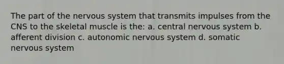 The part of the nervous system that transmits impulses from the CNS to the skeletal muscle is the: a. central nervous system b. afferent division c. autonomic nervous system d. somatic nervous system