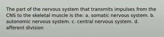 The part of the nervous system that transmits impulses from the CNS to the skeletal muscle is the: a. somatic nervous system. b. autonomic nervous system. c. central nervous system. d. afferent division