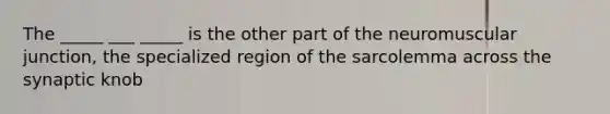 The _____ ___ _____ is the other part of the neuromuscular junction, the specialized region of the sarcolemma across the synaptic knob