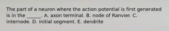 The part of a neuron where the action potential is first generated is in the ______. A. axon terminal. B. node of Ranvier. C. internode. D. initial segment. E. dendrite