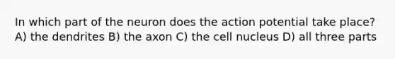 In which part of the neuron does the action potential take place? A) the dendrites B) the axon C) the cell nucleus D) all three parts