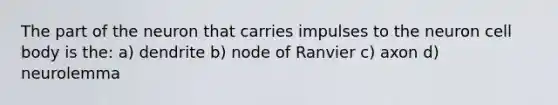 The part of the neuron that carries impulses to the neuron cell body is the: a) dendrite b) node of Ranvier c) axon d) neurolemma