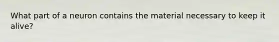 ​What part of a neuron contains the material necessary to keep it alive?