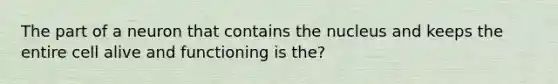 The part of a neuron that contains the nucleus and keeps the entire cell alive and functioning is the?