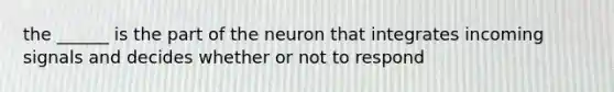 the ______ is the part of the neuron that integrates incoming signals and decides whether or not to respond