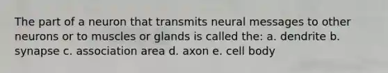 The part of a neuron that transmits neural messages to other neurons or to muscles or glands is called the: a. dendrite b. synapse c. association area d. axon e. cell body