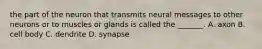 the part of the neuron that transmits neural messages to other neurons or to muscles or glands is called the _______. A. axon B. cell body C. dendrite D. synapse