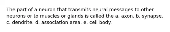 The part of a neuron that transmits neural messages to other neurons or to muscles or glands is called the a. axon. b. synapse. c. dendrite. d. association area. e. cell body.