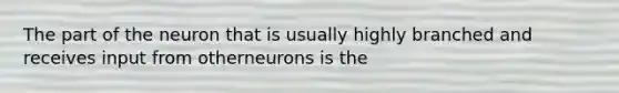 The part of the neuron that is usually highly branched and receives input from otherneurons is the