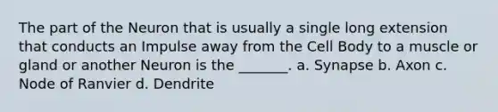 The part of the Neuron that is usually a single long extension that conducts an Impulse away from the Cell Body to a muscle or gland or another Neuron is the _______. a. Synapse b. Axon c. Node of Ranvier d. Dendrite