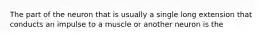 The part of the neuron that is usually a single long extension that conducts an impulse to a muscle or another neuron is the