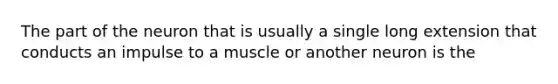 The part of the neuron that is usually a single long extension that conducts an impulse to a muscle or another neuron is the