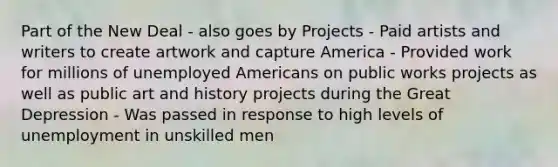 Part of the New Deal - also goes by Projects - Paid artists and writers to create artwork and capture America - Provided work for millions of unemployed Americans on public works projects as well as public art and history projects during the Great Depression - Was passed in response to high levels of unemployment in unskilled men