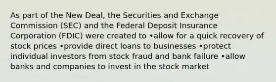 As part of the New Deal, the Securities and Exchange Commission (SEC) and the Federal Deposit Insurance Corporation (FDIC) were created to •allow for a quick recovery of stock prices •provide direct loans to businesses •protect individual investors from stock fraud and bank failure •allow banks and companies to invest in the stock market