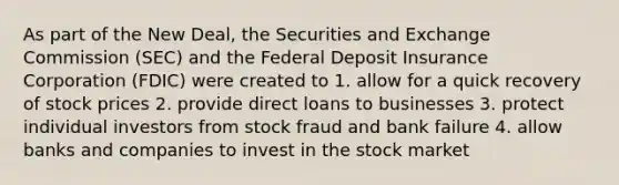 As part of the New Deal, the Securities and Exchange Commission (SEC) and the Federal Deposit Insurance Corporation (FDIC) were created to 1. allow for a quick recovery of stock prices 2. provide direct loans to businesses 3. protect individual investors from stock fraud and bank failure 4. allow banks and companies to invest in the stock market