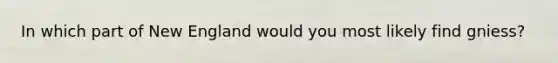 In which part of New England would you most likely find gniess?