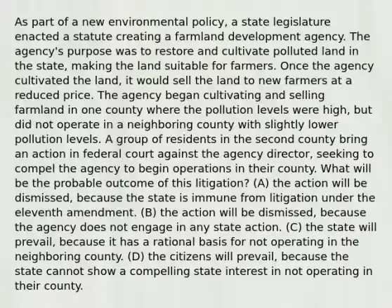 As part of a new environmental policy, a state legislature enacted a statute creating a farmland development agency. The agency's purpose was to restore and cultivate polluted land in the state, making the land suitable for farmers. Once the agency cultivated the land, it would sell the land to new farmers at a reduced price. The agency began cultivating and selling farmland in one county where the pollution levels were high, but did not operate in a neighboring county with slightly lower pollution levels. A group of residents in the second county bring an action in federal court against the agency director, seeking to compel the agency to begin operations in their county. What will be the probable outcome of this litigation? (A) the action will be dismissed, because the state is immune from litigation under the eleventh amendment. (B) the action will be dismissed, because the agency does not engage in any state action. (C) the state will prevail, because it has a rational basis for not operating in the neighboring county. (D) the citizens will prevail, because the state cannot show a compelling state interest in not operating in their county.