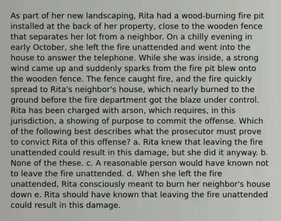 As part of her new landscaping, Rita had a wood-burning fire pit installed at the back of her property, close to the wooden fence that separates her lot from a neighbor. On a chilly evening in early October, she left the fire unattended and went into the house to answer the telephone. While she was inside, a strong wind came up and suddenly sparks from the fire pit blew onto the wooden fence. The fence caught fire, and the fire quickly spread to Rita's neighbor's house, which nearly burned to the ground before the fire department got the blaze under control. Rita has been charged with arson, which requires, in this jurisdiction, a showing of purpose to commit the offense. Which of the following best describes what the prosecutor must prove to convict Rita of this offense? a. Rita knew that leaving the fire unattended could result in this damage, but she did it anyway. b. None of the these. c. A reasonable person would have known not to leave the fire unattended. d. When she left the fire unattended, Rita consciously meant to burn her neighbor's house down e. Rita should have known that leaving the fire unattended could result in this damage.