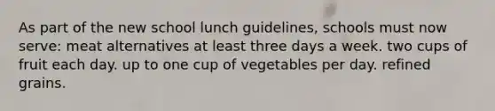 As part of the new school lunch guidelines, schools must now serve: meat alternatives at least three days a week. two cups of fruit each day. up to one cup of vegetables per day. refined grains.