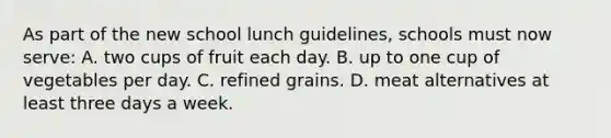 As part of the new school lunch guidelines, schools must now serve: A. two cups of fruit each day. B. up to one cup of vegetables per day. C. refined grains. D. meat alternatives at least three days a week.