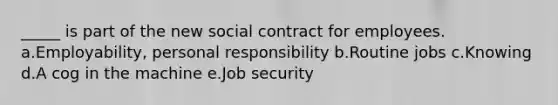 _____ is part of the new social contract for employees. a.Employability, personal responsibility b.Routine jobs c.Knowing d.A cog in the machine e.Job security