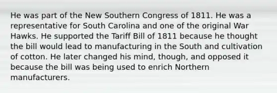 He was part of the New Southern Congress of 1811. He was a representative for South Carolina and one of the original War Hawks. He supported the Tariff Bill of 1811 because he thought the bill would lead to manufacturing in the South and cultivation of cotton. He later changed his mind, though, and opposed it because the bill was being used to enrich Northern manufacturers.