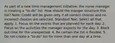 As part of a new time management initiative, the nurse manager is creating a "to-do" list. How should the manger structure this list? Note: Credit will be given only if all correct choices and no incorrect choices are selected. Standard Text: Select all that apply. 1. Focus on the events that are planned for each day. 2. Focus on the activities the manager expects for the day. 3. Block out time for the unexpected. 4. Be certain the list is flexible. 5. Do not create a "to-do" list for more than one day at a time.