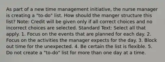 As part of a new time management initiative, the nurse manager is creating a "to-do" list. How should the manger structure this list? Note: Credit will be given only if all correct choices and no incorrect choices are selected. Standard Text: Select all that apply. 1. Focus on the events that are planned for each day. 2. Focus on the activities the manager expects for the day. 3. Block out time for the unexpected. 4. Be certain the list is flexible. 5. Do not create a "to-do" list for more than one day at a time.