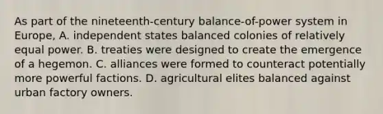 As part of the nineteenth-century balance-of-power system in Europe, A. independent states balanced colonies of relatively equal power. B. treaties were designed to create the emergence of a hegemon. C. alliances were formed to counteract potentially more powerful factions. D. agricultural elites balanced against urban factory owners.