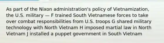 As part of the Nixon administration's policy of Vietnamization, the U.S. military — F trained South Vietnamese forces to take over combat responsibilities from U.S. troops G shared military technology with North Vietnam H imposed martial law in North Vietnam J installed a puppet government in South Vietnam