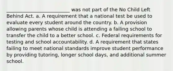 __________________________ was not part of the No Child Left Behind Act. a. A requirement that a national test be used to evaluate every student around the country. b. A provision allowing parents whose child is attending a failing school to transfer the child to a better school. c. Federal requirements for testing and school accountability. d. A requirement that states failing to meet national standards improve student performance by providing tutoring, longer school days, and additional summer school.