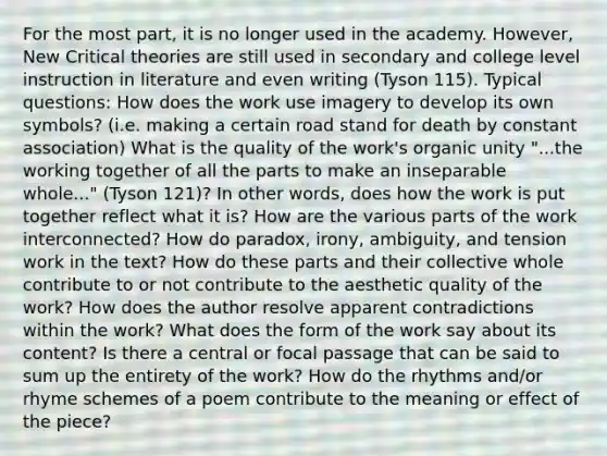 For the most part, it is no longer used in the academy. However, New Critical theories are still used in secondary and college level instruction in literature and even writing (Tyson 115). Typical questions: How does the work use imagery to develop its own symbols? (i.e. making a certain road stand for death by constant association) What is the quality of the work's organic unity "...the working together of all the parts to make an inseparable whole..." (Tyson 121)? In other words, does how the work is put together reflect what it is? How are the various parts of the work interconnected? How do paradox, irony, ambiguity, and tension work in the text? How do these parts and their collective whole contribute to or not contribute to the aesthetic quality of the work? How does the author resolve apparent contradictions within the work? What does the form of the work say about its content? Is there a central or focal passage that can be said to sum up the entirety of the work? How do the rhythms and/or rhyme schemes of a poem contribute to the meaning or effect of the piece?