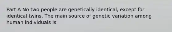 Part A No two people are genetically identical, except for identical twins. The main source of genetic variation among human individuals is