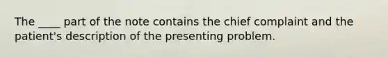 The ____ part of the note contains the chief complaint and the patient's description of the presenting problem.