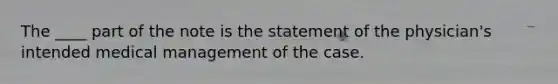 The ____ part of the note is the statement of the physician's intended medical management of the case.