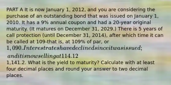 PART A It is now January 1, 2012, and you are considering the purchase of an outstanding bond that was issued on January 1, 2010. It has a 9% annual coupon and had a 20-year original maturity. (It matures on December 31, 2029.) There is 5 years of call protection (until December 31, 2014), after which time it can be called at 109-that is, at 109% of par, or 1,090. Interest rates have declined since it was issued; and it is now selling at 114.12% of par, or1,141.2. What is the yield to maturity? Calculate with at least four decimal places and round your answer to two decimal places.