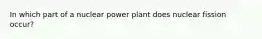 In which part of a nuclear power plant does nuclear fission occur?