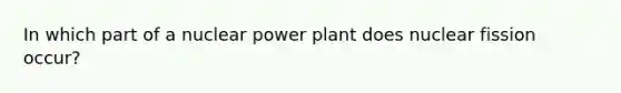 In which part of a nuclear power plant does nuclear fission occur?